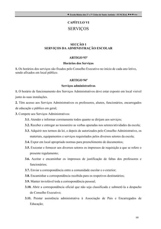  Escola Básica dos 2º e 3º Ciclos de Santo António - FUNCHAL     
CAPÍTULO VI

SERVIÇOS

SECÇÃO 1
SERVIÇOS DA ADMINISTRAÇÃO ESCOLAR
ARTIGO 93º
Horários dos Serviços
1. Os horários dos serviços são fixados pelo Conselho Executivo no início de cada ano letivo,
sendo afixados em local público.
ARTIGO 94º
Serviços administrativos
1. O horário de funcionamento dos Serviços Administrativos deve estar exposto em local visível
junto às suas instalações.
2. Têm acesso aos Serviços Administrativos os professores, alunos, funcionários, encarregados
de educação e público em geral;
3. Compete aos Serviços Administrativos:
3.1. Atender e informar corretamente todos quanto se dirijam aos serviços;
3.2. Receber e entregar ao tesoureiro as verbas apuradas nos setores/atividades da escola;
3.3. Adquirir nos termos da lei, e depois de autorizados pelo Conselho Administrativo, os
materiais, equipamentos e serviços requisitados pelos diversos setores da escola;
3.4. Expor em local apropriado normas para preenchimento de documentos;
3.5. Executar e fornecer aos diversos setores os impressos de requisição a que se refere o
presente regulamento;
3.6. Aceitar e encaminhar os impressos de justificação de faltas dos professores e
funcionários;
3.7. Enviar a correspondência entre a comunidade escolar e o exterior;
3.8. Encaminhar a correspondência recebida para os respetivos destinatários;
3.9. Manter inviolável toda a correspondência pessoal;
3.10. Abrir a correspondência oficial que não seja classificada e submetê-la a despacho
do Conselho Executivo;
3.11. Prestar assistência administrativa à Associação de Pais e Encarregados de
Educação;

68

 