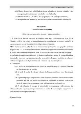 

 

REGULAMENTO INTERNO



3.12. Manter dossiers com a legislação e normas aplicadas ao processo educativo e aos
seus agentes, de modo a serem consultados com facilidade;
3.13. Manter atualizado o inventário dos equipamentos sob sua responsabilidade;
3.14. Cumprir todas as disposições previstas na lei para o funcionamento dos serviços.

ARTIGO 95º
Ação Social Educativa (ASE)
(Alimentação, transportes, seguro e manuais escolares )
1. A Ação Social Escolar insere-se no conceito mais largo e abrangente de Ação Social
Educativa (ASE) e visa esbater as desigualdades socias, estabelecendo as formas e condições de
acesso dos alunos aos serviços de apoio social prestados pela escola.
2.Têm direito aos apoios e benefícios da ASE os alunos pertencentes aos agregados familiares
integrados nos 1º e 2º escalões de rendimentos determinados para efeitos de atribuição do abono
de família nos termos da legislação em vigor, ficando os restantes, sem escalão ASE atribuído.
3. Em função do escalão de rendimento, os alunos têm direito, em regime de comparticipação a:
alimentação; transporte escolar; seguro escolar; comparticipação para a aquisição de próteses e
ortóteses indispensáveis à integração na escola e manuais escolares obrigatórios.
4. Alimentação
4.1.O serviço de alimentação engloba a refeição completa ou ligeira e o lanche reforçado
ou simples servidos na cantina.
4.2. A venda de senhas de refeição e lanche é efetuada nos últimos cinco dias de cada
mês.
4.3. A gama e tipologia dos produtos à venda no bufete dos alunos obedecem a diretrizes
emanadas pela SR em matéria de alimentação equilibrada e saudável e as normas
gerais de higiene e segurança a que estão sujeitos os géneros alimentícios.
4.4. A má utilização do serviço de alimentação, nomeadamente o não consumo das
refeições e lanches adquiridos, independentemente do escalão do aluno, implica o pagamento do
valor máximo definido para os mesmos.

5. Seguro Escolar

69

 
