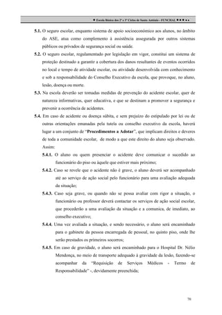  Escola Básica dos 2º e 3º Ciclos de Santo António - FUNCHAL     
5.1. O seguro escolar, enquanto sistema de apoio socioeconómico aos alunos, no âmbito
do ASE, atua como complemento à assistência assegurada por outros sistemas
públicos ou privados de segurança social ou saúde.
5.2. O seguro escolar, regulamentado por legislação em vigor, constitui um sistema de
proteção destinado a garantir a cobertura dos danos resultantes de eventos ocorridos
no local e tempo de atividade escolar, ou atividade desenvolvida com conhecimento
e sob a responsabilidade do Conselho Executivo da escola, que provoque, no aluno,
lesão, doença ou morte.
5.3. Na escola deverão ser tomadas medidas de prevenção do acidente escolar, quer de
natureza informativas, quer educativa, e que se destinam a promover a segurança e
prevenir a ocorrência de acidentes.
5.4. Em caso de acidente ou doença súbita, e sem prejuízo do estipulado por lei ou de
outras orientações emanadas pela tutela ou conselho executivo da escola, haverá
lugar a um conjunto de “Procedimentos a Adotar”, que implicam direitos e deveres
de toda a comunidade escolar, de modo a que este direito do aluno seja observado.
Assim:
5.4.1. O aluno ou quem presenciar o acidente deve comunicar o sucedido ao
funcionário do piso ou àquele que estiver mais próximo;
5.4.2. Caso se revele que o acidente não é grave, o aluno deverá ser acompanhado
até ao serviço de ação social pelo funcionário para uma avaliação adequada
da situação;
5.4.3. Caso seja grave, ou quando não se possa avaliar com rigor a situação, o
funcionário ou professor deverá contactar os serviços de ação social escolar,
que procederão a uma avaliação da situação e a comunica, de imediato, ao
conselho executivo;
5.4.4. Uma vez avaliada a situação, e sendo necessário, o aluno será encaminhado
para o gabinete da pessoa encarregada de pessoal, no quinto piso, onde lhe
serão prestados os primeiros socorros;
5.4.5. Em caso de gravidade, o aluno será encaminhado para o Hospital Dr. Nélio
Mendonça, no meio de transporte adequado à gravidade da lesão, fazendo-se
acompanhar

da

“Requisição

de

Serviços

Médicos

-

Termo

de

Responsabilidade” -, devidamente preenchida;

70

 