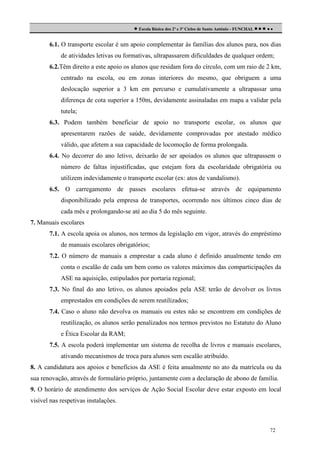  Escola Básica dos 2º e 3º Ciclos de Santo António - FUNCHAL     
6.1. O transporte escolar é um apoio complementar às famílias dos alunos para, nos dias
de atividades letivas ou formativas, ultrapassarem dificuldades de qualquer ordem;
6.2.Têm direito a este apoio os alunos que residam fora do círculo, com um raio de 2 km,
centrado na escola, ou em zonas interiores do mesmo, que obriguem a uma
deslocação superior a 3 km em percurso e cumulativamente a ultrapassar uma
diferença de cota superior a 150m, devidamente assinaladas em mapa a validar pela
tutela;
6.3. Podem também beneficiar de apoio no transporte escolar, os alunos que
apresentarem razões de saúde, devidamente comprovadas por atestado médico
válido, que afetem a sua capacidade de locomoção de forma prolongada.
6.4. No decorrer do ano letivo, deixarão de ser apoiados os alunos que ultrapassem o
número de faltas injustificadas, que estejam fora da escolaridade obrigatória ou
utilizem indevidamente o transporte escolar (ex: atos de vandalismo).
6.5. O carregamento de passes escolares efetua-se através de equipamento
disponibilizado pela empresa de transportes, ocorrendo nos últimos cinco dias de
cada mês e prolongando-se até ao dia 5 do mês seguinte.
7. Manuais escolares
7.1. A escola apoia os alunos, nos termos da legislação em vigor, através do empréstimo
de manuais escolares obrigatórios;
7.2. O número de manuais a emprestar a cada aluno é definido anualmente tendo em
conta o escalão de cada um bem como os valores máximos das comparticipações da
ASE na aquisição, estipulados por portaria regional;
7.3. No final do ano letivo, os alunos apoiados pela ASE terão de devolver os livros
emprestados em condições de serem reutilizados;
7.4. Caso o aluno não devolva os manuais ou estes não se encontrem em condições de
reutilização, os alunos serão penalizados nos termos previstos no Estatuto do Aluno
e Ética Escolar da RAM;
7.5. A escola poderá implementar um sistema de recolha de livros e manuais escolares,
ativando mecanismos de troca para alunos sem escalão atribuído.
8. A candidatura aos apoios e benefícios da ASE é feita anualmente no ato da matrícula ou da
sua renovação, através de formulário próprio, juntamente com a declaração de abono de família.
9. O horário de atendimento dos serviços de Ação Social Escolar deve estar exposto em local
visível nas respetivas instalações.

72

 