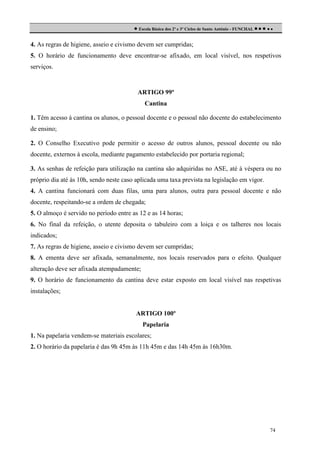  Escola Básica dos 2º e 3º Ciclos de Santo António - FUNCHAL     
4. As regras de higiene, asseio e civismo devem ser cumpridas;
5. O horário de funcionamento deve encontrar-se afixado, em local visível, nos respetivos
serviços.

ARTIGO 99º
Cantina
1. Têm acesso à cantina os alunos, o pessoal docente e o pessoal não docente do estabelecimento
de ensino;
2. O Conselho Executivo pode permitir o acesso de outros alunos, pessoal docente ou não
docente, externos à escola, mediante pagamento estabelecido por portaria regional;
3. As senhas de refeição para utilização na cantina são adquiridas no ASE, até à véspera ou no
próprio dia até às 10h, sendo neste caso aplicada uma taxa prevista na legislação em vigor.
4. A cantina funcionará com duas filas, uma para alunos, outra para pessoal docente e não
docente, respeitando-se a ordem de chegada;
5. O almoço é servido no período entre as 12 e as 14 horas;
6. No final da refeição, o utente deposita o tabuleiro com a loiça e os talheres nos locais
indicados;
7. As regras de higiene, asseio e civismo devem ser cumpridas;
8. A ementa deve ser afixada, semanalmente, nos locais reservados para o efeito. Qualquer
alteração deve ser afixada atempadamente;
9. O horário de funcionamento da cantina deve estar exposto em local visível nas respetivas
instalações;

ARTIGO 100º
Papelaria
1. Na papelaria vendem-se materiais escolares;
2. O horário da papelaria é das 9h 45m às 11h 45m e das 14h 45m às 16h30m.

74

 