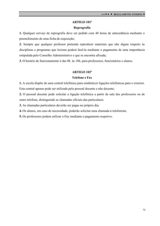 

 

REGULAMENTO INTERNO



ARTIGO 101º
Reprografia
1. Qualquer serviço de reprografia deve ser pedido com 48 horas de antecedência mediante o
preenchimento de uma ficha de requisição;
2. Sempre que qualquer professor pretenda reproduzir materiais que não digam respeito às
disciplinas e programas que leciona poderá fazê-la mediante o pagamento de uma importância
estipulada pelo Conselho Administrativo e que se encontra afixada;
3. O horário de funcionamento é das 8h às 18h, para professores, funcionários e alunos.

ARTIGO 102º
Telefone e Fax
1. A escola dispõe de uma central telefónica para estabelecer ligações telefónicas para o exterior.
Esta central apenas pode ser utilizada pelo pessoal docente e não docente;
2. O pessoal docente pode solicitar a ligação telefónica a partir da sala dos professores ou de
outro telefone, distinguindo as chamadas oficiais das particulares.
3. As chamadas particulares deverão ser pagas no próprio dia;
4. Os alunos, em caso de necessidade, poderão solicitar uma chamada à telefonista;
5. Os professores podem utilizar o Fax mediante o pagamento respetivo.

75

 