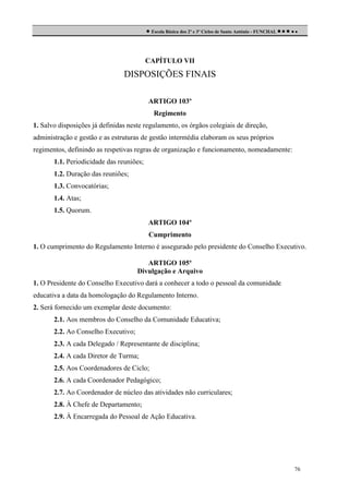  Escola Básica dos 2º e 3º Ciclos de Santo António - FUNCHAL     

CAPÍTULO VII

DISPOSIÇÕES FINAIS
ARTIGO 103º
Regimento
1. Salvo disposições já definidas neste regulamento, os órgãos colegiais de direção,
administração e gestão e as estruturas de gestão intermédia elaboram os seus próprios
regimentos, definindo as respetivas regras de organização e funcionamento, nomeadamente:
1.1. Periodicidade das reuniões;
1.2. Duração das reuniões;
1.3. Convocatórias;
1.4. Atas;
1.5. Quorum.
ARTIGO 104º
Cumprimento
1. O cumprimento do Regulamento Interno é assegurado pelo presidente do Conselho Executivo.
ARTIGO 105º
Divulgação e Arquivo
1. O Presidente do Conselho Executivo dará a conhecer a todo o pessoal da comunidade
educativa a data da homologação do Regulamento Interno.
2. Será fornecido um exemplar deste documento:
2.1. Aos membros do Conselho da Comunidade Educativa;
2.2. Ao Conselho Executivo;
2.3. A cada Delegado / Representante de disciplina;
2.4. A cada Diretor de Turma;
2.5. Aos Coordenadores de Ciclo;
2.6. A cada Coordenador Pedagógico;
2.7. Ao Coordenador de núcleo das atividades não curriculares;
2.8. À Chefe de Departamento;
2.9. À Encarregada do Pessoal de Ação Educativa.

76

 
