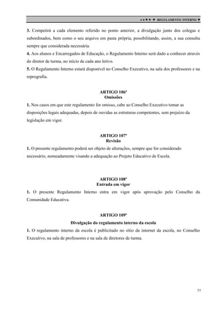 

 

REGULAMENTO INTERNO



3. Competirá a cada elemento referido no ponto anterior, a divulgação junto dos colegas e
subordinados, bem como o seu arquivo em pasta própria, possibilitando, assim, a sua consulta
sempre que considerada necessária.
4. Aos alunos e Encarregados de Educação, o Regulamento Interno será dado a conhecer através
do diretor de turma, no início de cada ano letivo.
5. O Regulamento Interno estará disponível no Conselho Executivo, na sala dos professores e na
reprografia.

ARTIGO 106º
Omissões
1. Nos casos em que este regulamento for omisso, cabe ao Conselho Executivo tomar as
disposições legais adequadas, depois de ouvidas as estruturas competentes, sem prejuízo da
legislação em vigor.

ARTIGO 107º
Revisão
1. O presente regulamento poderá ser objeto de alterações, sempre que for considerado
necessário, nomeadamente visando a adequação ao Projeto Educativo de Escola.

ARTIGO 108º
Entrada em vigor
1. O presente Regulamento Interno entra em vigor após aprovação pelo Conselho da
Comunidade Educativa.

ARTIGO 109º
Divulgação do regulamento interno da escola
1. O regulamento interno da escola é publicitado no sítio da internet da escola, no Conselho
Executivo, na sala de professores e na sala de diretores de turma.

77

 