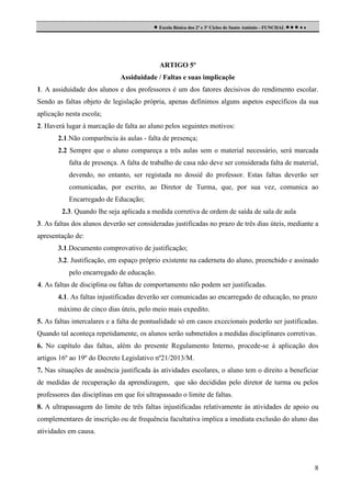  Escola Básica dos 2º e 3º Ciclos de Santo António - FUNCHAL     

ARTIGO 5º
Assiduidade / Faltas e suas implicaçõe
1. A assiduidade dos alunos e dos professores é um dos fatores decisivos do rendimento escolar.
Sendo as faltas objeto de legislação própria, apenas definimos alguns aspetos específicos da sua
aplicação nesta escola;
2. Haverá lugar à marcação de falta ao aluno pelos seguintes motivos:
2.1.Não comparência às aulas - falta de presença;
2.2 Sempre que o aluno compareça a três aulas sem o material necessário, será marcada
falta de presença. A falta de trabalho de casa não deve ser considerada falta de material,
devendo, no entanto, ser registada no dossiê do professor. Estas faltas deverão ser
comunicadas, por escrito, ao Diretor de Turma, que, por sua vez, comunica ao
Encarregado de Educação;
2.3. Quando lhe seja aplicada a medida corretiva de ordem de saída de sala de aula
3. As faltas dos alunos deverão ser consideradas justificadas no prazo de três dias úteis, mediante a
apresentação de:
3.1.Documento comprovativo de justificação;
3.2. Justificação, em espaço próprio existente na caderneta do aluno, preenchido e assinado
pelo encarregado de educação.
4. As faltas de disciplina ou faltas de comportamento não podem ser justificadas.
4.1. As faltas injustificadas deverão ser comunicadas ao encarregado de educação, no prazo
máximo de cinco dias úteis, pelo meio mais expedito.
5. As faltas intercalares e a falta de pontualidade só em casos excecionais poderão ser justificadas.
Quando tal aconteça repetidamente, os alunos serão submetidos a medidas disciplinares corretivas.
6. No capítulo das faltas, além do presente Regulamento Interno, procede-se à aplicação dos
artigos 16º ao 19º do Decreto Legislativo nº21/2013/M.
7. Nas situações de ausência justificada às atividades escolares, o aluno tem o direito a beneficiar
de medidas de recuperação da aprendizagem, que são decididas pelo diretor de turma ou pelos
professores das disciplinas em que foi ultrapassado o limite de faltas.
8. A ultrapassagem do limite de três faltas injustificadas relativamente às atividades de apoio ou
complementares de inscrição ou de frequência facultativa implica a imediata exclusão do aluno das
atividades em causa.

8

 