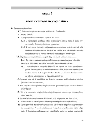 

 

REGULAMENTO INTERNO



Anexo 2
REGULAMENTO DE EDUCAÇÃO FÍSICA
1. Regulamento dos alunos
1.1. O aluno deve respeitar os colegas, professores e funcionários;
1.2. Deve ser pontual.
1.3. Deve apresentar-se corretamente equipado nas aulas;
1.3.1. O equipamento consta de calção e camisa e/ou fato de treino. O aluno deve
ser portador de sapatos tipo ténis, com meias;
1.3.2. Sempre que o aluno não esteja devidamente equipado, deverá assistir à aula,
sendo-lhe marcado falta de material. Na terceira falta de material, esta será
marcada no livro do ponto e informado o encarregado de educação;
1.4. Só pode entrar no ginásio com calçado desportivo, não utilizado no exterior;
1.4.1. Deve trazer o equipamento completo num saco e equipar-se no balneário;
1.4.2. Deve comparecer à porta do balneário, após o toque de entrada;
1.4.3. Deve entregar ao delegado desportivo os objetos de valor, que ficarão á
guarda do funcionário do balneário durante a aula, e que serão restituídos no
final da mesma. É da responsabilidade do aluno, o eventual desaparecimento
de valores, não entregues ao Delegado desportivo;
1.5. Durante a aula, não é permitido o uso de anéis, pulseiras, cordões, brincos, relógios,
pastilhas elásticas e telemóvel;
1.6. Não deve utilizar os aparelhos de ginástica sem que se verifique a presença direta do
seu professor;
1.7. Não deve permanecer no ginásio durante os intervalos, a menos que o seu professor
esteja presente;
1.8. Não deve entrar na arrecadação do material, nem no gabinete dos professores;
1.9. Deve colaborar na arrumação do material gimnodesportivo utilizado na aula;
1.10. Deve apresentar atestado médico nos casos de dispensa temporária ou permanente
das aulas práticas. A assistência às aulas é obrigatória devendo, para o efeito, calçar
ténis. O aluno dispensado poderá ser classificado, tendo em conta a colaboração,

81

 