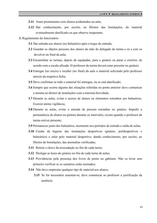 

 

REGULAMENTO INTERNO



2.11 Atuar prontamente com alunos acidentados na aula;
2.12 Dar conhecimento, por escrito, ao Diretor das Instalações, do material
eventualmente danificado ou que observe inoperante.
3. Regulamento do funcionário
3.1 Dar entrada aos alunos (no balneário) após o toque de entrada;
3.2 Guardar os objetos pessoais dos alunos da mão do delegado de turma e só a este os
devolver no final da aula;
3.3 Encaminhar as turmas, depois de equipadas, para o ginásio ou parar o exterior, de
acordo com a escala afixada. O professor da turma deverá estar presente no ginásio;
3.4 Entregar (no inicio) e receber (no final) da aula o material solicitado pelo professor
através da respetiva ficha;
3.5 Deve confirmar se todo o material foi entregue, ou se está danificado;
3.6 Sempre que ocorra alguma das situações referidas no ponto anterior deve comunicar
a mesma ao diretor de instalações com a máxima brevidade;
3.7 Durante as aulas, evitar o acesso de alunos ou elementos estranhos aos balneários.
Exercer atenta vigilância;
3.8 Durante as aulas, evitar a entrada de pessoas estranhas no ginásio. Impedir a
permanência de alunos no ginásio durante os intervalos, exceto quando o professor da
turma estiver presente;
3.9 Permanecer junto dos balneários, mormente nos períodos de entrada e saída de aulas;
3.10 Cuidar da higiene das instalações desportivas (ginásio, polidesportivos e
balneários) e zelar pelo material desportivo, dando conhecimento, por escrito, ao
Diretor de Instalações, das anomalias verificadas;
3.11 Retirar a chave da arrecadação no fim de cada turno;
3.12 Desligar as luzes do ginásio no fim de cada turno de aulas;
3.13 Providenciar pela presença dos livros de ponto no gabinete. Não os levar sem
primeiro verificar se os sumários estão assinados;
3.14 Não deve emprestar qualquer tipo de material aos alunos;
3.15 Se for necessário ausentar-se, deve comunicar ao professor a justificação da
ausência.

83

 