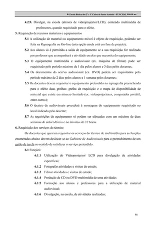  Escola Básica dos 2º e 3º Ciclos de Santo António - FUNCHAL     
4.2.9. Divulgar, na escola (através de videoprojector/LCD), conteúdo multimédia de
professores, quando requisitado para o efeito.
5. Requisição de recursos materiais e equipamentos
5.1 A utilização de material ou equipamento móvel é objeto de requisição, podendo ser
feita na Reprografia ou On-line (esta opção ainda está em fase de projeto);
5.2 Aos alunos só é permitida a saída de equipamento se a sua requisição for realizada
por professor que acompanhará a atividade escolar que necessita do equipamento;
5.3 O equipamento multimédia e audiovisual (ex. máquina de filmar) pode ser
requisitado pelo período máximo de 1 dia pelos alunos e 3 dias pelos docentes;
5.4 Os documentos do acervo audiovisual (ex. DVD) podem ser requisitados pelo
período máximo de 2 dias pelos alunos e 1 semana pelos docentes;
5.5 Os docentes devem requisitar o equipamento pretendido na reprografia preenchendo
para o efeito duas grelhas: grelha de requisição e o mapa de disponibilidade de
material que existe em número limitado (ex. videoprojectores, computador portátil,
entre outros);
5.6 O técnico de audiovisuais procederá à montagem do equipamento requisitado no
local indicado pelo docente;
5.7 As requisições de equipamento só podem ser efetuadas com um máximo de duas
semanas de antecedência e no mínimo até 12 horas.
6. Requisição dos serviços do técnico
Os docentes que queiram requisitar os serviços do técnico de multimédia para as funções
enumeradas abaixo devem deslocar-se ao Gabinete de Audiovisuais para o preenchimento de um
guião de tarefa no sentido de satisfazer o serviço pretendido.
6.1 Funções:
6.1.1

Utilização do Videoprojector/ LCD para divulgação de atividades
específicas;

6.1.2

Fotografar atividades e visitas de estudo;

6.1.3

Filmar atividades e visitas de estudo;

6.1.4

Produção de CD ou DVD multimédia de uma atividade;

6.1.5

Formação aos alunos e professores para a utilização de material
audiovisual;

6.1.6

Divulgação, na escola, de atividades realizadas;

86

 