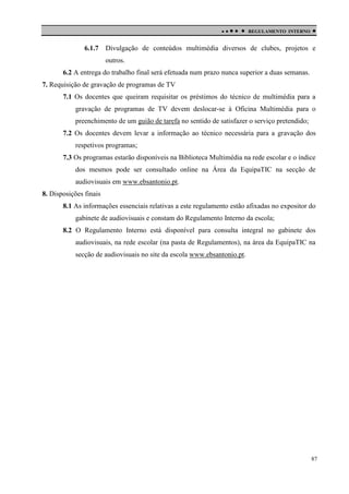 

6.1.7

 

REGULAMENTO INTERNO



Divulgação de conteúdos multimédia diversos de clubes, projetos e
outros.

6.2 A entrega do trabalho final será efetuada num prazo nunca superior a duas semanas.
7. Requisição de gravação de programas de TV
7.1 Os docentes que queiram requisitar os préstimos do técnico de multimédia para a
gravação de programas de TV devem deslocar-se à Oficina Multimédia para o
preenchimento de um guião de tarefa no sentido de satisfazer o serviço pretendido;
7.2 Os docentes devem levar a informação ao técnico necessária para a gravação dos
respetivos programas;
7.3 Os programas estarão disponíveis na Biblioteca Multimédia na rede escolar e o índice
dos mesmos pode ser consultado online na Área da EquipaTIC na secção de
audiovisuais em www.ebsantonio.pt.
8. Disposições finais
8.1 As informações essenciais relativas a este regulamento estão afixadas no expositor do
gabinete de audiovisuais e constam do Regulamento Interno da escola;
8.2 O Regulamento Interno está disponível para consulta integral no gabinete dos
audiovisuais, na rede escolar (na pasta de Regulamentos), na área da EquipaTIC na
secção de audiovisuais no site da escola www.ebsantonio.pt.

87

 