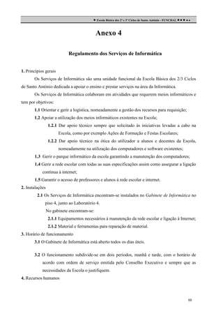  Escola Básica dos 2º e 3º Ciclos de Santo António - FUNCHAL     

Anexo 4
Regulamento dos Serviços de Informática
1. Princípios gerais
Os Serviços de Informática são uma unidade funcional da Escola Básica dos 2/3 Ciclos
de Santo António dedicada a apoiar o ensino e prestar serviços na área da Informática.
Os Serviços de Informática colaboram em atividades que requerem meios informáticos e
tem por objetivos:
1.1 Orientar e gerir a logística, nomeadamente a gestão dos recursos para requisição;
1.2 Apoiar a utilização dos meios informáticos existentes na Escola;
1.2.1 Dar apoio técnico sempre que solicitado às iniciativas levadas a cabo na
Escola, como por exemplo Ações de Formação e Festas Escolares;
1.2.2 Dar apoio técnico na ótica do utilizador a alunos e docentes da Escola,
nomeadamente na utilização dos computadores e software existentes;
1.3 Gerir o parque informático da escola garantindo a manutenção dos computadores;
1.4 Gerir a rede escolar com todas as suas especificações assim como assegurar a ligação
contínua à internet;
1.5 Garantir o acesso de professores e alunos à rede escolar e internet.
2. Instalações
2.1 Os Serviços de Informática encontram-se instalados no Gabinete de Informática no
piso 4, junto ao Laboratório 4.
No gabinete encontram-se:
2.1.1 Equipamentos necessários à manutenção da rede escolar e ligação à Internet;
2.1.2 Material e ferramentas para reparação de material.
3. Horário de funcionamento
3.1 O Gabinete de Informática está aberto todos os dias úteis.
3.2 O funcionamento subdivide-se em dois períodos, manhã e tarde, com o horário de
acordo com ordem de serviço emitida pelo Conselho Executivo e sempre que as
necessidades da Escola o justifiquem.
4. Recursos humanos

88

 
