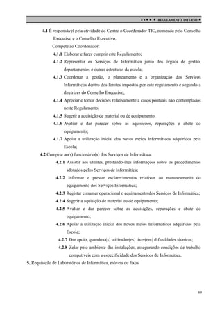 

 

REGULAMENTO INTERNO



4.1 É responsável pela atividade do Centro o Coordenador TIC, nomeado pelo Conselho
Executivo e o Conselho Executivo.
Compete ao Coordenador:
4.1.1 Elaborar e fazer cumprir este Regulamento;
4.1.2 Representar os Serviços de Informática junto dos órgãos de gestão,
departamentos e outras estruturas da escola;
4.1.3 Coordenar a gestão, o planeamento e a organização dos Serviços
Informáticos dentro dos limites impostos por este regulamento e segundo a
diretrizes do Conselho Executivo;
4.1.4 Apreciar e tomar decisões relativamente a casos pontuais não contemplados
neste Regulamento;
4.1.5 Sugerir a aquisição de material ou de equipamento;
4.1.6 Avaliar e dar parecer sobre as aquisições, reparações e abate do
equipamento;
4.1.7 Apoiar a utilização inicial dos novos meios Informáticos adquiridos pela
Escola;
4.2 Compete ao(s) funcionário(s) dos Serviços de Informática:
4.2.1 Assistir aos utentes, prestando-lhes informações sobre os procedimentos
adotados pelos Serviços de Informática;
4.2.2 Informar e prestar esclarecimentos relativos ao manuseamento do
equipamento dos Serviços Informática;
4.2.3 Registar e manter operacional o equipamento dos Serviços de Informática;
4.2.4 Sugerir a aquisição de material ou de equipamento;
4.2.5 Avaliar e dar parecer sobre as aquisições, reparações e abate do
equipamento;
4.2.6 Apoiar a utilização inicial dos novos meios Informáticos adquiridos pela
Escola;
4.2.7 Dar apoio, quando o(s) utilizador(es) tiver(em) dificuldades técnicas;
4.2.8 Zelar pelo ambiente das instalações, assegurando condições de trabalho
compatíveis com a especificidade dos Serviços de Informática.
5. Requisição de Laboratórios de Informática, móveis ou fixos

89

 