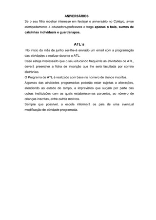 ANIVERSÁRIOS
Se o seu filho mostrar interesse em festejar o aniversário no Colégio, avise
atempadamente a educadora/professora e traga apenas o bolo, sumos de
caixinhas individuais e guardanapos.
ATL`s
No início do mês de junho ser-lhe-á enviado um email com a programação
das atividades a realizar durante o ATL.
Caso esteja interessado que o seu educando frequente as atividades de ATL,
deverá preencher a ficha de inscrição que lhe será facultada por correio
eletrónico.
O Programa de ATL é realizado com base no número de alunos inscritos.
Algumas das atividades programadas poderão estar sujeitas a alterações,
atendendo ao estado do tempo, a imprevistos que surjam por parte das
outras instituições com as quais estabelecemos parcerias, ao número de
crianças inscritas, entre outros motivos.
Sempre que possível, a escola informará os pais de uma eventual
modificação de atividade programada.
 