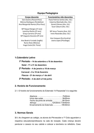 Equipa Pedagógica
Corpo docente Funcionários não docentes
Sara Soares (Passarinhos)
Mónica Rodrigues (Pardalitos)
Ana Margarida Ramos (Pica-Paus)
Mª Raquel Borges (1º ano)
Leontina Rocha (2º ano)
Graça Carreiro (3º ano)
Mª Augusta Gouveia (4º ano)
Ana Beatriz Furtado (Inglês)
Nuno Alves (Música)
Hugo Costa (Ed. Física)
Paula Patrícia Santos (Ass. Ed.)
Catarina Machado (Ass. Ed.)
Goreti Câmara (Ass. Ed.)
Suse Calouro (Ass. Ed.)
Mª Jesus Tavares (Aux. Ed.)
Irene Resendes (Aux. Ed.)
Ana Vasques (Escriturária)
Joana Lopes (Psicóloga)
1.Calendário Letivo
1º Período – 14 de setembro a 16 de dezembro
Natal - 17 a 31 de dezembro
2º Período – 4 de janeiro a 18 de março
Carnaval – 8 a 10 de fevereiro
Páscoa - 21 de março a 1 de abril
3º Período – 4 de abril a 9 de junho
2. Horário de Funcionamento
2.1. O horário de funcionamento do Externato “A Passarada” é o seguinte:
Abertura ……...………..……………...…7h45min
Início das aulas …….…..……………… 9h00min
Fecho da porta de entrada …………....9h10min
Almoço ……..……………..12h30min /13h45min
Encerramento do Externato ………….18h30min
3. Normas Gerais
3.1. Ao chegarem ao colégio, os alunos do Pré-escolar e 1º Ciclo aguardam a
respetiva educadora/professora na sala de receção. Cada criança deverá
pendurar o casaco no seu cabide e colocar a lancheira no refeitório. Caso
 