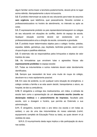 algum familiar venha trazer a lancheira posteriormente, deverá pô-la no lugar
acima referido. Atempadamente o aluno irá buscá-la.
3.2. É proibido interromper as aulas do seu educando para tratar de assuntos
sem urgência, quer telefónica, quer pessoalmente. Deverão contatar a
professora/educadora no horário de atendimento, no intervalo ou após as
aulas.
3.3. É expressamente proibido os pais repreenderem/ameaçarem os colegas
do seu educando em situações de conflito, dentro do espaço da escola.
Qualquer situação ocorrida deverá ser esclarecida com a
professora/educadora e/ou a direção da escola, consoante a gravidade.
3.4. É proibido trazer determinados objetos para o colégio: fundas, pistolas,
espadas, tablets, gameboys, psp, beyblade, berlindes grandes, assim como
chupa-chupas e pastilhas elásticas.
3.5. O externato não se responsabiliza pelos brinquedos e objetos de valor
trazidos de casa.
3.6. As brincadeiras que envolvem lutas e agressões físicas são
expressamente proibidas no espaço escolar.
3.7. Todas as indumentárias e outros materiais devem estar devidamente
identificados.
3.8. Sempre que necessitem de levar uma muda de roupa do colégio,
devolvam-na o mais rapidamente possível.
3.9. Em caso de acidente, ou em qualquer outra situação de emergência, o
colégio contata a família e se esta assim decidir, transportamos o aluno, ao
hospital, de táxi ou ambulância.
3.10. É obrigatória a entrega dos medicamentos, em mãos, à entrada da
escola bem como a apresentação de um documento escrito (receita ou
declaração médica) e o preenchimento do impresso, facultado pela
escola, com a dosagem e horário, que permita ao Externato a sua
administração.
3.11. É obrigatório, durante todo o ano letivo (na escola e em todas as
saídas), o uso de uma das indumentárias do nosso externato (t-shirt,
equipamento completo de Educação Física ou bata), as quais devem vir já
vestidas de casa.
3.11.1. O incumprimento desta regra implica a não participação do aluno
nas saídas.
 