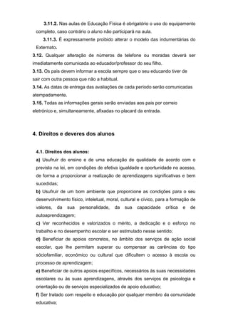 3.11.2. Nas aulas de Educação Física é obrigatório o uso do equipamento
completo, caso contrário o aluno não participará na aula.
3.11.3. É expressamente proibido alterar o modelo das indumentárias do
Externato.
3.12. Qualquer alteração de números de telefone ou moradas deverá ser
imediatamente comunicada ao educador/professor do seu filho.
3.13. Os pais devem informar a escola sempre que o seu educando tiver de
sair com outra pessoa que não a habitual.
3.14. As datas de entrega das avaliações de cada período serão comunicadas
atempadamente.
3.15. Todas as informações gerais serão enviadas aos pais por correio
eletrónico e, simultaneamente, afixadas no placard da entrada.
4. Direitos e deveres dos alunos
4.1. Direitos dos alunos:
a) Usufruir do ensino e de uma educação de qualidade de acordo com o
previsto na lei, em condições de efetiva igualdade e oportunidade no acesso,
de forma a proporcionar a realização de aprendizagens significativas e bem
sucedidas;
b) Usufruir de um bom ambiente que proporcione as condições para o seu
desenvolvimento físico, inteletual, moral, cultural e cívico, para a formação de
valores, da sua personalidade, da sua capacidade crítica e de
autoaprendizagem;
c) Ver reconhecidos e valorizados o mérito, a dedicação e o esforço no
trabalho e no desempenho escolar e ser estimulado nesse sentido;
d) Beneficiar de apoios concretos, no âmbito dos serviços de ação social
escolar, que lhe permitam superar ou compensar as carências do tipo
sóciofamiliar, económico ou cultural que dificultem o acesso à escola ou
processo de aprendizagem;
e) Beneficiar de outros apoios específicos, necessários às suas necessidades
escolares ou às suas aprendizagens, através dos serviços de psicologia e
orientação ou de serviços especializados de apoio educativo;
f) Ser tratado com respeito e educação por qualquer membro da comunidade
educativa;
 