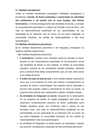 5.1. Medidas disciplinares:
Todas as medidas disciplinares prosseguem finalidades pedagógicas e
preventivas, visando, de forma sustentada, a preservação da autoridade
dos professores e, de acordo com as suas funções, dos demais
funcionários, o normal prosseguimento das atividades da escola, a correção
do comportamento perturbador e o reforço da formação cívica do aluno, com
vista ao desenvolvimento equilibrado da sua personalidade, da sua
capacidade de se relacionar com os outros, da sua plena integração na
comunidade educativa, do sentido de responsabilidade e das suas
aprendizagens.
5.2. Medidas disciplinares preventivas:
a) As medidas disciplinares preventivas e de integração, prosseguem os
objetivos referidos anteriormente;
São medidas disciplinares preventivas:
 A advertência: consiste numa chamada verbal de atenção ao aluno,
perante um seu comportamento perturbador do funcionamento normal
das atividades da escola ou das relações, no âmbito da comunidade
educativa, passível de ser considerado infração disciplinar, alertando
para a natureza ilícita desse comportamento, que, por isso, deve cessar
e ser evitado de futuro.
 A ordem de saída da sala de aula: é uma medida cautelar, aplicável ao
aluno que aí se comporte de modo que impeça o prosseguimento do
processo de ensino e aprendizagem dos restantes alunos, destinada a
prevenir esta situação; implica a permanência do aluno na escola, se
possível noutra sala de aula, continuando a realizar o trabalho iniciado.
 As atividades de integração na escola: traduzem-se no desempenho
de um programa de tarefas de caráter pedagógico pelo aluno que
desenvolva comportamentos passíveis de serem qualificados como
infração disciplinar grave, que contribuam para o reforço da sua
formação cívica, com vista ao desenvolvimento equilibrado da sua
personalidade, da sua capacidade de se relacionar com os outros, da
sua plena integração na comunidade educativa, do seu sentido de
responsabilidade e das suas aprendizagens;
 As atividades de integração na escola devem, se necessário e sempre
que possível, compreender a reparação do dano provocado pelo aluno.
 