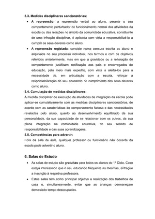 5.3. Medidas disciplinares sancionatórias:
 A repreensão: a repreensão verbal ao aluno, perante o seu
comportamento perturbador do funcionamento normal das atividades da
escola ou das relações no âmbito da comunidade educativa, constituinte
de uma infração disciplinar, é aplicada com vista a responsabilizá-lo a
cumprir os seus deveres como aluno.
 A repreensão registada: consiste numa censura escrita ao aluno e
arquivada no seu processo individual, nos termos e com os objetivos
referidos anteriormente, mas em que a gravidade ou a reiteração do
comportamento justificam notificação aos pais e encarregados de
educação, pelo meio mais expedito, com vista a alertá-los para a
necessidade de, em articulação com a escola, reforçar a
responsabilização do seu educando no cumprimento dos seus deveres
como aluno.
5.4. Cumulação de medidas disciplinares:
A medida disciplinar de execução de atividades de integração da escola pode
aplicar-se cumulativamente com as medidas disciplinares sancionatórias, de
acordo com as caraterísticas do comportamento faltoso e das necessidades
reveladas pelo aluno, quanto ao desenvolvimento equilibrado da sua
personalidade, da sua capacidade de se relacionar com os outros, da sua
plena integração na comunidade educativa, do seu sentido de
responsabilidade e das suas aprendizagens.
5.5. Competências para advertir:
Fora da sala de aula, qualquer professor ou funcionário não docente da
escola pode advertir o aluno.
6. Salas de Estudo
 As salas de estudo são gratuitas para todos os alunos do 1º Ciclo. Caso
esteja interessado que o seu educando frequente as mesmas, entregue
a inscrição à respetiva professora.
 Estas salas têm como principal objetivo a realização dos trabalhos de
casa e, simultaneamente, evitar que as crianças permaneçam
demasiado tempo desocupadas.
 