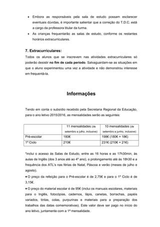  Embora as responsáveis pela sala de estudo possam esclarecer
eventuais dúvidas, é importante salientar que a correção do T.D.C. está
a cargo da professora titular da turma.
 As crianças frequentarão as salas de estudo, conforme os restantes
horários extracurriculares.
7. Extracurriculares:
Todos os alunos que se inscrevem nas atividades extracurriculares só
poderão desistir no fim de cada período. Salvaguardam-se as situações em
que o aluno experimentou uma vez a atividade e não demonstrou interesse
em frequentá-la.
Informações
Tendo em conta o subsídio recebido pela Secretaria Regional da Educação,
para o ano letivo 2015/2016, as mensalidades serão as seguintes:
11 mensalidades (de
setembro a julho, inclusive)
10 mensalidades (de
setembro a junho, inclusive)
Pré-escolar 180€ 198€ (180€ + 18€)
1º Ciclo 210€ 231€ (210€ + 21€)
*inclui o acesso às Salas de Estudo, entre as 16 horas e as 17h30min, às
aulas de Inglês (dos 3 anos até ao 4º ano), o prolongamento até às 18h30 e a
frequência dos ATL’s nas férias de Natal, Páscoa e verão (meses de julho e
agosto).
 O preço da refeição para o Pré-escolar é de 2,75€ e para o 1º Ciclo é de
3,15€.
 O preço do material escolar é de 95€ (inclui os manuais escolares, materiais
para o Inglês, fotocópias, cadernos, lápis, canetas, borrachas, papéis
variados, tintas, colas, purpurinas e materiais para a preparação dos
trabalhos das datas comemorativas). Este valor deve ser pago no início do
ano letivo, juntamente com a 1ª mensalidade.
 