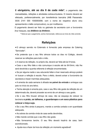 É obrigatório, até ao dia 8 de cada mês*, o pagamento das
mensalidades, refeições e atividades extracurriculares. O mesmo deverá ser
efetuado, preferencialmente, por transferência bancária (NIB Passarada:
0035 2141 000 1550093098, com o nome do respetivo aluno e/ou
apresentando o talão comprovativo), ou por multibanco.
O pagamento deverá ser feito no gabinete da secretaria com a funcionária
Ana Vasques, das 8h00min às 9h45min.
* Note-se que o pagamento, acima mencionado, refere-se ao início do mês corrente.
Refeições
 O almoço servido no Externato é fornecido pela empresa de Catering
“Servicater”.
 Se pretende que o seu filho almoce todos os dias no Colégio, deverá
reservar as refeições para todo o mês.
 A reserva da refeição, no próprio dia, deverá ser feita até às 9 horas.
 Caso o seu filho falte e não comunique à escola até às 9h10min, não lhe
será devolvida a quantia referente à refeição encomendada.
 Se por alguma razão o seu educando faltar e tiver reservado almoço poderá
vir buscar a refeição à escola. Para o efeito, deverá avisar a funcionária da
secretaria e trazer marmitas adequadas.
 A ementa de cada semana é afixada no painel da entrada e entregue aos
pais no início do ano letivo.
 Tenha atenção à ementa pois, caso o seu filho não goste da refeição de um
determinado dia, deverá proceder ao envio de um almoço a seu gosto.
 Se o seu filho trouxer almoço de casa, não se esqueça de colocar na
lancheira o prato, os talheres, o guardanapo e um saco plástico para
colocar a loiça suja.
 Se o seu filho ainda é pequeno, mande a comida cortada e em quantidade
adequada.
 As sobras da comida vinda de casa serão devolvidas.
 Não mande comida que o seu filho não goste.
 Não fornecemos lanche. O seu filho deverá trazê-lo de casa, bem
acondicionado.
 Ajude-nos a fazer da hora da refeição um momento agradável!
 