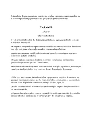 3-A anulação de uma cláusula, no entanto, não invalida o contrato, excepto quando a sua
exclusão implicar obrigação excessiva a qualquer das partes contratantes.
Capitulo III
Artigo 3º
(Responsabilidades)
1-Todo o trabalhador, alem das disposições contratuais e legais, deve atender com rigor
as seguintes disposições:
a)Cumprir os compromissos expressamente assumidos no contrato individual de trabalho,
com zelo, espírito de colaboração, atenção e competência profissional;
b)acatar com presteza e consideração às ordens e instruções emanadas de superiores
hierárquicos e chefes imediatos;
c)Sugerir medidas para maior eficiência do serviço, comunicando imediatamente
qualquer irregularidade que tiver conhecimento;
d)Observar a máxima disciplina no local de trabalho, zelar pela organização, manutenção
e asseio no local de trabalho, bem como nas demais dependências da empresa;
e)Zelar pela boa conservação das instalações, equipamentos, maquinas, ferramentas ou
quaisquer outros equipamentos que lhe forem confiados, comunicando as anormalidades
notadas, evitar desperdícios de materiais, energia eléctrica, agua, etc.
f)Usar o crachá (elemento de identificação) fornecido pela empresa e responsabilizar-se
por sua conservação;
g)Prestar toda a colaboração à empresa e aos colegas, cultivando o espírito de comunhão
e mutua fidelidade na realização do serviço em prol dos objectivos da empresa.
 
