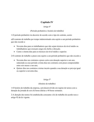 Capitulo IV
Artigo 4º
(Período probatório e horário de trabalho)
1-O período probatório ira decorrer de acordo com o tipo de contrato, assim:
a)O contrato de trabalho por tempo indeterminado esta sujeito a um período probatório
que não excede a:
 Noventa dias para os trabalhadores que não sejam técnicos de nível médio ou
trabalhadores que exerçam cargos de chefia e direcção.
 Cento e oitenta dias para os técnicos de nível médio e superior.
2-O contrato de trabalho a prazo esta sujeito a um período probatório que não excede a:
 Noventa dias nos contratos a prazo certo com duração superior a um ano,
reduzindo-se esse período a trinta dias nos contratos com prazo compreendido
entre seis meses e um ano;
 Quinze dias nos contratos a termo incerto quando a sua duração se preveja igual
ou superior a noventa dias.
Artigo 5º
(Horário de trabalho)
1-O horário de trabalho da empresa, será desenvolvido em regime de turnos com a
duração da jornada de seis (6) horas diárias e 44 horas semanais.
2-A duração dos turnos foi estabelecida consoante a lei do trabalho de acordo reza o
artigo 92 da lei vigente.
 