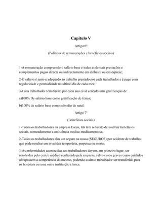 Capitulo V
Artigo 6º
(Politicas de remunerações e benefícios sociais)
1-A remuneração compreende o salário base e todas as demais prestações e
complementos pagos directa ou indirectamente em dinheiro ou em espécie;
2-O salário é justo e adequado ao trabalho prestado por cada trabalhador e é pago com
regularidade e pontualidade no ultimo dia de cada mes;
3-Cada trabalhador tem direito por cada ano civil vencido uma gratificação de:
a)100% De salário base como gratificação de férias;
b)100% de salário base como subsidio de natal.
Artigo 7º
(Benefícios sociais)
1-Todos os trabalhadores da empresa Escos, lda têm o direito de usufruir benefícios
sociais, nomeadamente a assistência medica-medicamentosa;
2-Todos os trabalhadores têm um seguro na nossa (SEGUROS) por acidente de trabalho,
que pode resultar em invalidez temporária, perpetua ou morte;
3-As enfermidades acontecidas aos trabalhadores devem, em primeiro lugar, ser
resolvidas pelo centro médico contratado pela empresa, salvo casos graves cujos cuidados
ultrapassem a competência do mesmo, podendo assim o trabalhador ser transferido para
os hospitais ou uma outra instituição clínica.
 