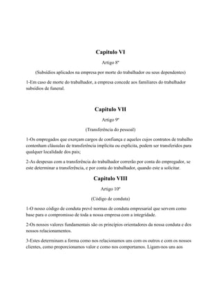Capitulo VI
Artigo 8º
(Subsídios aplicados na empresa por morte do trabalhador ou seus dependentes)
1-Em caso de morte do trabalhador, a empresa concede aos familiares do trabalhador
subsídios de funeral.
Capitulo VII
Artigo 9º
(Transferência do pessoal)
1-Os empregados que exerçam cargos de confiança e aqueles cujos contratos de trabalho
contenham cláusulas de transferência implícita ou explícita, podem ser transferidos para
qualquer localidade dos pais;
2-As despesas com a transferência do trabalhador correrão por conta do empregador, se
este determinar a transferência, e por conta do trabalhador, quando este a solicitar.
Capitulo VIII
Artigo 10º
(Código de conduta)
1-O nosso código de conduta prevê normas de conduta empresarial que servem como
base para o compromisso de toda a nossa empresa com a integridade.
2-Os nossos valores fundamentais são os princípios orientadores da nossa conduta e dos
nossos relacionamentos.
3-Estes determinam a forma como nos relacionamos uns com os outros e com os nossos
clientes, como proporcionamos valor e como nos comportamos. Ligam-nos uns aos
 