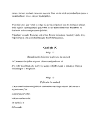 outros e tornam possíveis os nossos sucessos. Cada um de nós é responsável por ajustar a
sua conduta aos nossos valores fundamentais.
4-Os indivíduos que violam o código ou que se comportam fora dos limites do código,
estão sujeitos a consequências que podem incluir potencial rescisão de contrato ou
demissão, assim como processos judiciais.
5-Qualquer violação do código será revista de uma forma justa e equitativa pelas áreas
responsáveis e será aplicada uma acção disciplinar adequada.
Capitulo IX
Artigo 11º
(Procedimento disciplinar e aplicação de sanções)
1-O processo disciplinar segue os trâmites designados na lei.
2-O poder disciplinar cabe a direcção-geral, podendo exerce-lo através de órgãos e
entidades por si designadas.
Artigo 12º
(Aplicação de sanções)
1-Aos trabalhadores transgressores das normas deste regulamento, aplicam-se as
seguintes sanções:
a)Advertência verbal;
b)Advertência escrita;
c)Suspensão e
d)Demissão.
 