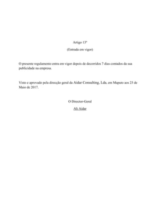 Artigo 13º
(Entrada em vigor)
O presente regulamento entra em vigor depois de decorridos 7 dias contados da sua
publicidade na empresa.
Visto e aprovado pela direcção geral da Aidar Consulting, Lda, em Maputo aos 23 de
Maio de 2017.
O Director-Geral
Ali Aidar
 