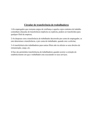 Circular de transferência de trabalhadores
1-Os empregados que exerçam cargos de confiança e aqueles cujos contratos de trabalho
contenham cláusulas de transferência implícita ou explícita, podem ser transferidos para
qualquer filial da empresa;
2-As despesas com a transferência do trabalhador decorrerão por conta do empregador, se
este determinar a transferência, e por conta do trabalhador, quando este a solicitar;
3-A transferência dos trabalhadores para outras filiais não ira afectar os seus direitos de
remuneração, cargo, etc.
4-Nao são permitidos transferências de trabalhadores quando ocorrer a extinção do
estabelecimento em que o trabalhador esta executando os seus serviços.
 