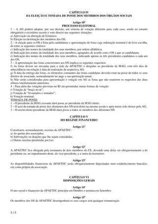 CAPÍTULO IV
             DA ELEIÇÃO E TOMADA DE POSSE DOS MEMBROS DOS ÓRGÃOS SOCIAIS

                                                       Artigo 10º
                                              PROCESSO ELEITORAL
1 – A AG poderá adoptar, por sua decisão, um sistema de votação diferente para cada caso, sendo no entanto
obrigatório o escrutínio secreto e voto directo nas seguintes situações:
a) Aprovação ou alteração de Estatutos;
b) Eleição ou destituição dos membros dos OS.
2 – A eleição para os OS é feita pela candidatura e apresentação de listas cuja ordenação nominal é de livre escolha,
de entre os seguintes critérios:
c) Indicação dos nomes da totalidade dos seus membros, por ordem alfabética;
d) Indicação dos nomes da totalidade dos seus membros, agrupados de acordo com o OS a que se candidatam;
e) Indicação dos nomes da totalidade dos seus membros, indicando apenas os três presidentes candidatos a cada um
dos OS.
3 – A apresentação das listas concorrentes aos OS implica os seguintes requisitos:
f) As listas devem ser enviadas para a sede da APAETEC e dirigidas ao presidente da MAG, com três dias de
antecedência em relação à data da realização da respectiva AG;
g) À data da entrega das listas, os elementos constantes das listas candidatas deverão estar na posse de todos os seus
direitos de associado, nomeadamente ter pago a sua quotização anual;
h) Não serão consideradas para apresentação e votação em AG as listas que não reunirem os requisitos das duas
alíneas imediatamente anteriores.
4 – Para além das votações previstas no RI são permitidas outras formas de votação:
i) Votação de “braço no ar”;
j) Votação de “levantados e sentados”;
k) Votação nominal.
TOMADA DE POSSE
1 – O presidente da MAG cessante dará posse ao presidente da MAG eleito;
2 – O acto da tomada de posse dos elementos dos OS terá efeito na mesma sessão e após terem sido eleitos pela AG;
3 – O recém-eleito presidente da MAG dará posse a todos os membros dos diferentes OS.

                                                CAPÍTULO V
                                           DO REGIME FINANCEIRO

                                                     Artigo 11º
Constituem, nomeadamente, receitas da APAETEC:
a) As quotas dos associados;
b) Subvenções ou doações que lhe sejam concedidas;
c) Outras receitas permitidas por Lei.

                                                    Artigo 12º
A APAETEC fica obrigada pela assinatura de dois membros do CE, devendo uma delas ser obrigatoriamente a do
presidente ou, no impedimento deste, do vice-presidente, e a outra do tesoureiro.

                                               Artigo 13º
As disponibilidades financeiras da APAETEC serão obrigatoriamente depositadas num estabelecimento bancário,
em conta própria da associação.


                                                 CAPÍTULO VI
                                             DISPOSIÇÕES GERAIS

                                                 Artigo 14º
O ano social e financeiro da APAETEC principia em Outubro e termina em Setembro.

                                           Artigo 15º
Os membros dos OS da APAETEC desempenham os seus cargos sem qualquer remuneração.



5/5
 