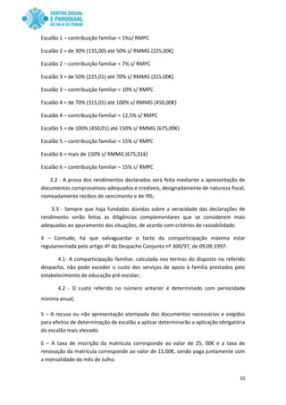 10
Escalão 1 – contribuição familiar = 5%s/ RMPC
Escalão 2 = de 30% (135,00) até 50% s/ RMMG (225,00€)
Escalão 2 – contribuição familiar = 7% s/ RMPC
Escalão 3 = de 50% (225,01) até 70% s/ RMMG (315,00€)
Escalão 3 – contribuição familiar = 10% s/ RMPC
Escalão 4 = de 70% (315,01) até 100% s/ RMMG (450,00€)
Escalão 4 – contribuição familiar = 12,5% s/ RMPC
Escalão 5 = de 100% (450,01) até 150% s/ RMMG (675,00€)
Escalão 5 – contribuição familiar = 15% s/ RMPC
Escalão 6 = mais de 150% s/ RMMG (675,01€)
Escalão 6 – contribuição familiar – 15% s/ RMPC
3.2 - A prova dos rendimentos declarados será feita mediante a apresentação de
documentos comprovativos adequados e credíveis, designadamente de natureza fiscal,
nomeadamente recibos de vencimento e de IRS;
3.3 - Sempre que haja fundadas dúvidas sobre a veracidade das declarações de
rendimento serão feitas as diligências complementares que se considerem mais
adequadas ao apuramento das situações, de acordo com critérios de razoabilidade.
4 – Contudo, há que salvaguardar o facto da comparticipação máxima estar
regulamentada pelo artigo 4º do Despacho Conjunto nº 300/97, de 09.09.1997:
4.1- A comparticipação familiar, calculada nos termos do disposto no referido
despacho, não pode exceder o custo dos serviços de apoio à família prestados pelo
estabelecimento de educação pré-escolar;
4.2 - O custo referido no número anterior é determinado com periocidade
mínima anual;
5 – A recusa ou não apresentação atempada dos documentos necessários e exigidos
para efeitos de determinação de escalão a aplicar determinarão a aplicação obrigatória
do escalão mais elevado.
6 – A taxa de inscrição da matrícula corresponde ao valor de 25, 00€ e a taxa de
renovação da matrícula corresponde ao valor de 15,00€, sendo paga juntamente com
a mensalidade do mês de Julho.
 
