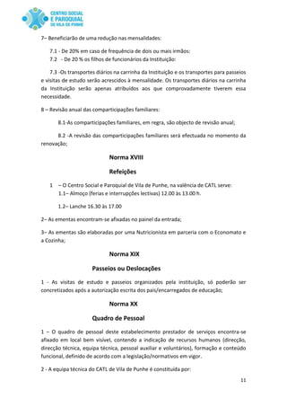 11
7– Beneficiarão de uma redução nas mensalidades:
7.1 - De 20% em caso de frequência de dois ou mais irmãos:
7.2 - De 20 % os filhos de funcionários da Instituição:
7.3 -Os transportes diários na carrinha da Instituição e os transportes para passeios
e visitas de estudo serão acrescidos à mensalidade. Os transportes diários na carrinha
da Instituição serão apenas atribuídos aos que comprovadamente tiverem essa
necessidade.
8 – Revisão anual das comparticipações familiares:
8.1-As comparticipações familiares, em regra, são objecto de revisão anual;
8.2 -A revisão das comparticipações familiares será efectuada no momento da
renovação;
Norma XVIII
Refeições
1 – O Centro Social e Paroquial de Vila de Punhe, na valência de CATL serve:
1.1– Almoço (ferias e interrupções lectivas) 12.00 às 13.00 h.
1.2– Lanche 16.30 às 17.00
2– As ementas encontram-se afixadas no painel da entrada;
3– As ementas são elaboradas por uma Nutricionista em parceria com o Economato e
a Cozinha;
Norma XIX
Passeios ou Deslocações
1 - As visitas de estudo e passeios organizados pela instituição, só poderão ser
concretizados após a autorização escrita dos pais/encarregados de educação;
Norma XX
Quadro de Pessoal
1 – O quadro de pessoal deste estabelecimento prestador de serviços encontra-se
afixado em local bem visível, contendo a indicação de recursos humanos (direcção,
direcção técnica, equipa técnica, pessoal auxiliar e voluntários), formação e conteúdo
funcional, definido de acordo com a legislação/normativos em vigor.
2 - A equipa técnica do CATL de Vila de Punhe é constituída por:
 