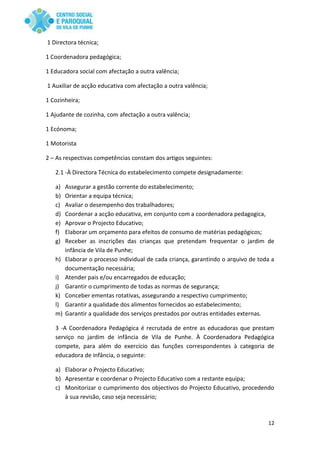 12
1 Directora técnica;
1 Coordenadora pedagógica;
1 Educadora social com afectação a outra valência;
1 Auxiliar de acção educativa com afectação a outra valência;
1 Cozinheira;
1 Ajudante de cozinha, com afectação a outra valência;
1 Ecónoma;
1 Motorista
2 – As respectivas competências constam dos artigos seguintes:
2.1 -À Directora Técnica do estabelecimento compete designadamente:
a) Assegurar a gestão corrente do estabelecimento;
b) Orientar a equipa técnica;
c) Avaliar o desempenho dos trabalhadores;
d) Coordenar a acção educativa, em conjunto com a coordenadora pedagogica,
e) Aprovar o Projecto Educativo;
f) Elaborar um orçamento para efeitos de consumo de matérias pedagógicos;
g) Receber as inscrições das crianças que pretendam frequentar o jardim de
infância de Vila de Punhe;
h) Elaborar o processo individual de cada criança, garantindo o arquivo de toda a
documentação necessária;
i) Atender pais e/ou encarregados de educação;
j) Garantir o cumprimento de todas as normas de segurança;
k) Conceber ementas rotativas, assegurando a respectivo cumprimento;
l) Garantir a qualidade dos alimentos fornecidos ao estabelecimento;
m) Garantir a qualidade dos serviços prestados por outras entidades externas.
3 -A Coordenadora Pedagógica é recrutada de entre as educadoras que prestam
serviço no jardim de infância de Vila de Punhe. À Coordenadora Pedagógica
compete, para além do exercício das funções correspondentes à categoria de
educadora de infância, o seguinte:
a) Elaborar o Projecto Educativo;
b) Apresentar e coordenar o Projecto Educativo com a restante equipa;
c) Monitorizar o cumprimento dos objectivos do Projecto Educativo, procedendo
à sua revisão, caso seja necessário;
 
