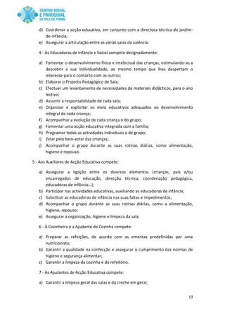 13
d) Coordenar a acção educativa, em conjunto com a directora técnica do jardim-
de-infância;
e) Assegurar a articulação entre as várias salas da valência.
4 - Às Educadoras de Infância e Social compete designadamente:
a) Fomentar o desenvolvimento físico e intelectual das crianças, estimulando-as a
descobrir a sua individualidade, ao mesmo tempo que lhes despertam o
interesse para o contacto com os outros;
b) Elaborar o Projecto Pedagógico de Sala;
c) Efectuar um levantamento de necessidades de materiais didácticos, para o ano
lectivo;
d) Assumir a responsabilidade de cada sala;
e) Organizar e explicitar os meio educativos adequados ao desenvolvimento
integral de cada criança;
f) Acompanhar a evolução de cada criança e do grupo;
g) Fomentar uma acção educativa integrada com a família;
h) Programar todas as actividades individuais e de grupo;
i) Zelar pelo bem-estar das crianças;
j) Acompanhar o grupo durante as suas rotinas diárias, como alimentação,
higiene e repouso.
5 - Aos Auxiliares de Acção Educativa compete:
a) Assegurar a ligação entre os diversos elementos (crianças, pais e/ou
encarregados de educação, direcção técnica, coordenação pedagógica,
educadoras de infância…);
b) Participar nas actividades educativas, auxiliando as educadoras de infância;
c) Substituir as educadoras de infância nas suas faltas e impedimentos;
d) Acompanhar o grupo durante as suas rotinas diárias, como a alimentação,
higiene, repouso;
e) Assegurar a organização, higiene e limpeza da sala;
6 - À Cozinheira e a Ajudante de Cozinha compete:
a) Preparar as refeições, de acordo com as ementas predefinidas por uma
nutricionista;
b) Garantir a qualidade na confecção e assegurar o cumprimento das normas de
higiene e segurança alimentar;
c) Garantir a limpeza da cozinha e do refeitório.
7 - Às Ajudantes de Acção Educativa compete:
a) Garantir a limpeza geral das salas e da creche em geral;
 