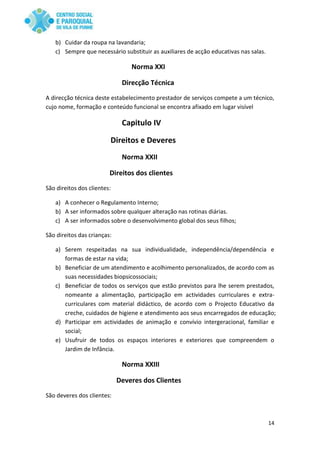 14
b) Cuidar da roupa na lavandaria;
c) Sempre que necessário substituir as auxiliares de acção educativas nas salas.
Norma XXI
Direcção Técnica
A direcção técnica deste estabelecimento prestador de serviços compete a um técnico,
cujo nome, formação e conteúdo funcional se encontra afixado em lugar visível
Capitulo IV
Direitos e Deveres
Norma XXII
Direitos dos clientes
São direitos dos clientes:
a) A conhecer o Regulamento Interno;
b) A ser informados sobre qualquer alteração nas rotinas diárias.
c) A ser informados sobre o desenvolvimento global dos seus filhos;
São direitos das crianças:
a) Serem respeitadas na sua individualidade, independência/dependência e
formas de estar na vida;
b) Beneficiar de um atendimento e acolhimento personalizados, de acordo com as
suas necessidades biopsicossociais;
c) Beneficiar de todos os serviços que estão previstos para lhe serem prestados,
nomeante a alimentação, participação em actividades curriculares e extra-
curriculares com material didáctico, de acordo com o Projecto Educativo da
creche, cuidados de higiene e atendimento aos seus encarregados de educação;
d) Participar em actividades de animação e convívio intergeracional, familiar e
social;
e) Usufruir de todos os espaços interiores e exteriores que compreendem o
Jardim de Infância.
Norma XXIII
Deveres dos Clientes
São deveres dos clientes:
 