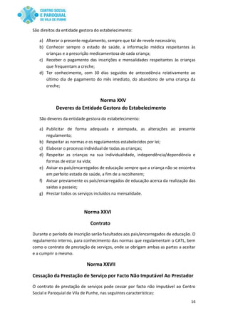 16
São direitos da entidade gestora do estabelecimento:
a) Alterar o presente regulamento, sempre que tal de revele necessário;
b) Conhecer sempre o estado de saúde, a informação médica respeitantes às
crianças e a prescrição medicamentosa de cada criança;
c) Receber o pagamento das inscrições e mensalidades respeitantes às crianças
que frequentam a creche;
d) Ter conhecimento, com 30 dias seguidos de antecedência relativamente ao
último dia de pagamento do mês imediato, do abandono de uma criança da
creche;
Norma XXV
Deveres da Entidade Gestora do Estabelecimento
São deveres da entidade gestora do estabelecimento:
a) Publicitar de forma adequada e atempada, as alterações ao presente
regulamento;
b) Respeitar as normas e os regulamentos estabelecidos por lei;
c) Elaborar o processo individual de todas as crianças;
d) Respeitar as crianças na sua individualidade, independência/dependência e
formas de estar na vida;
e) Avisar os pais/encarregados de educação sempre que a criança não se encontra
em perfeito estado de saúde, a fim de a recolherem;
f) Avisar previamente os pais/encarregados de educação acerca da realização das
saídas a passeio;
g) Prestar todos os serviços incluídos na mensalidade.
Norma XXVI
Contrato
Durante o período de inscrição serão facultados aos pais/encarregados de educação. O
regulamento interno, para conhecimento das normas que regulamentam o CATL, bem
como o contrato de prestação de serviços, onde se obrigam ambas as partes a aceitar
e a cumprir o mesmo.
Norma XXVII
Cessação da Prestação de Serviço por Facto Não Imputável Ao Prestador
O contrato de prestação de serviços pode cessar por facto não imputável ao Centro
Social e Paroquial de Vila de Punhe, nas seguintes características:
 