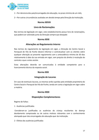 17
1 – Por denúncia dos pais/encarregados de educação, no prazo mínimo de um mês;
2 – Por outras circunstâncias avaliadas em devido tempo pela Direcção da Instituição.
Norma XXVIII
Livro de Reclamações
Nos termos da legislação em vigor, este estabelecimento possui livro de reclamações,
que poderá ser solicitado junto da Direcção sempre que desejado
Norma XXIX
Alterações ao Regulamento Interno
Nos termos do regulamento da legislação em vigor, a Direcção do Centro Social e
Paroquial de Vila de Punhe deverá informar e contratualizar com os clientes sobre
qualquer alteração ao presente regulamento com a antecedência mínima de 30 dias
relativamente à data da sua entrada em vigor, sem prejuízo do direito à resolução do
contrato a que a estes assiste.
Estas alterações deverão ser comunicadas à entidade competente para o
licenciamento técnico da resposta social.
Norma XXX
Integração de Lacunas
Em caso de eventuais lacunas, as mesmas serão supridas pela entidade proprietária do
Centro Social e Paroquial de Vila de Punhe, tendo em conta a legislação em vigor sobre
a matéria.
Norma XXXI
Disposições Complementares
Regime de Faltas:
1 - Ausências justificadas
Consideram-se justificadas as ausências da criança resultantes da doença
devidamente comprovada ou de outros motivos relevantes com o conhecimento
atempado quer dos encarregados de educação quer da instituição.
2 - Efeitos das ausências justificadas
 