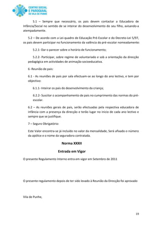 19
5.1 – Sempre que necessário, os pais devem contactar a Educadora de
Infância/Social no sentido de se inteirar do desenvolvimento do seu filho, avisando-a
atempadamente.
5.2 – De acordo com a Lei-quadro de Educação Pré-Escolar e do Decreto-Lei 5/97,
os pais devem participar no funcionamento da valência do pré-escolar nomeadamente:
5.2.1- Dar o parecer sobre o horário de funcionamento;
5.2.2- Participar, sobre regime de voluntariado e sob a orientação da direcção
pedagógica em actividades de animação socioeducativa.
6 -Reunião de pais:
6.1 - As reuniões de pais por sala efectuam-se ao longo do ano lectivo, e tem por
objectivo:
6.1.1- Inteirar os pais do desenvolvimento da criança;
6.2.2- Suscitar o acompanhamento de pais no cumprimento das normas do pré-
escolar.
6.2 – As reuniões gerais de pais, serão efectuadas pela respectiva educadora de
infância com a presença da direcção e terão lugar no inicio de cada ano lectivo e
sempre que se justifique.
7 – Seguro Obrigatório:
Este Valor encontra-se já incluído no valor da mensalidade, Será afixado o número
da apólice e o nome da seguradora contratada.
Norma XXXII
Entrada em Vigor
O presente Regulamento Interno entra em vigor em Setembro de 2011
O presente regulamento depois de ter sido levado à Reunião da Direcção foi aprovado
Vila de Punhe,
 