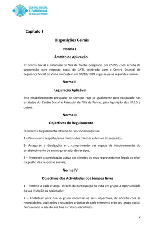 2
Capitulo I
Disposições Gerais
Norma I
Âmbito de Aplicação
O Centro Social e Paroquial de Vila de Punhe designado por CSPVS, com acordo de
cooperação para resposta social de CATL celebrado com o Centro Distrital de
Segurança Social de Viana do Castelo em 30/10/1989, rege-se pelas seguintes normas:
Norma II
Legislação Aplicável
Este estabelecimento prestador de serviços rege-se igualmente pelo estipulado nos
estatutos do Centro Social e Paroquial de Vila de Punhe, pela legislação das I.P.S.S e
outros.
Norma III
Objectivos do Regulamento
O presente Regulamento Interno de Funcionamento visa:
1 – Promover o respeito pelos direitos dos clientes e demais interessados;
2- Assegurar a divulgação e o cumprimento das regras de funcionamento do
estabelecimento de ensino prestador de serviços;
3 – Promover a participação activa dos clientes ou seus representantes legais ao nível
da gestão das respostas sociais;
Norma IV
Objectivos das Actividades dos tempos livres
1 – Permitir a cada criança, através da participação na vida em grupo, a oportunidade
da sua inserção na sociedade;
2 – Contribuir para que o grupo encontre os seus objectivos, de acordo com as
necessidades, aspirações e situações próprias de cada elemento e do seu grupo social,
favorecendo a adesão aos fins lucrativos escolhidos;
 