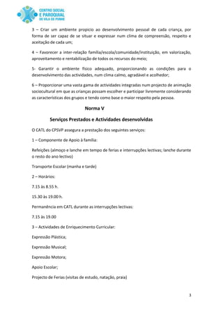 3
3 – Criar um ambiente propicio ao desenvolvimento pessoal de cada criança, por
forma de ser capaz de se situar e expressar num clima de compreensão, respeito e
aceitação de cada um;
4 – Favorecer a inter-relação família/escola/comunidade/instituição, em valorização,
aproveitamento e rentabilização de todos os recursos do meio;
5- Garantir o ambiente físico adequado, proporcionando as condições para o
desenvolvimento das actividades, num clima calmo, agradável e acolhedor;
6 – Proporcionar uma vasta gama de actividades integradas num projecto de animação
sociocultural em que as crianças possam escolher e participar livremente considerando
as características dos grupos e tendo como base o maior respeito pela pessoa.
Norma V
Serviços Prestados e Actividades desenvolvidas
O CATL do CPSVP assegura a prestação dos seguintes serviços:
1 – Componente de Apoio à família:
Refeições (almoço e lanche em tempo de ferias e interrupções lectivas; lanche durante
o resto do ano lectivo)
Transporte Escolar (manha e tarde)
2 – Horários:
7.15 às 8.55 h.
15.30 às 19.00 h.
Permanência em CATL durante as interrupções lectivas:
7.15 às 19.00
3 – Actividades de Enriquecimento Curricular:
Expressão Plástica;
Expressão Musical;
Expressão Motora;
Apoio Escolar;
Projecto de Ferias (visitas de estudo, natação, praia)
 