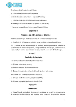 4
Constituem objectivos destas actividades:
a ) Estadias fora do quadro habitual de vida;
b ) Contactos com a comunidade e espaços diferentes;
c ) Vivencias em grupo, como formas de integração social;
d ) Promoção do desenvolvimento do espírito de inter-ajuda;
f ) Fomentar a capacidade criadora e o espírito de iniciativa.
Capitulo II
Processo de Admissão dos Clientes
A admissão de crianças obedece a critérios de nível etário e de prioridade:
1 – A valência de CATL abrange as idades compreendidas entre os 6 e os 10 anos;
2 – Os limites etários estabelecidos no número anterior poderão ser objecto de
ajustamento em casos excepcionais, designadamente inadaptação, deficiências ou
precocidade, mediante relatório do médico especialista e a apreciação da direcção.
Norma VI
Condições de Admissão
São condições de admissão neste estabelecimento:
1 – Crianças em situação de risco;
2 – Famílias de baixos recursos económicos;
3 – Descendentes directos de funcionários, dirigentes e voluntários;
4 – Crianças com irmãos a frequentar a Instituição;
5 – Crianças residentes na área geográfica do CATL;
6 – Crianças cujos pais trabalhem na área do CATL;
Norma VII
Candidatura
1 – Para efeitos de admissão, o cliente deverá candidatar-se através do preenchimento
de uma ficha de identificação que constitui parte integrante do processo, devendo
 