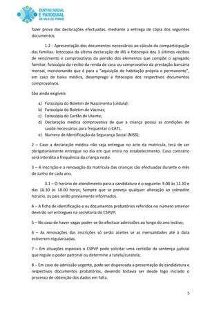 5
fazer prova das declarações efectuadas, mediante a entrega de cópia dos seguintes
documentos:
1.2 - Apresentação dos documentos necessários ao cálculo da comparticipação
das famílias: fotocopia da última declaração de IRS e fotocopia dos 3 últimos recibos
de vencimento e comprovativos da pensão dos elementos que compõe o agregado
familiar, fotocópia do recibo da renda de casa ou comprovativo da prestação bancária
mensal, mencionando que é para a “aquisição de habitação própria e permanente”,
em caso de baixa médica, desemprego e fotocopia dos respectivos documentos
comprovativos.
São ainda exigíveis:
a) Fotocópia do Boletim de Nascimento (cédula);
b) Fotocópia do Boletim de Vacinas;
c) Fotocópia do Cartão de Utente;
d) Declaração medica comprovativa de que a criança possui as condições de
saúde necessárias para frequentar o CATL.
e) Numero de Identificação da Segurança Social (NISS);
2 – Caso a declaração médica não seja entregue no acto da matrícula, terá de ser
obrigatoriamente entregue no dia em que entra no estabelecimento. Caso contrário
será interdita a frequência da criança neste.
3 – A inscrição e a renovação da matrícula das crianças são efectuadas durante o mês
de Junho de cada ano.
3.1 – O horário de atendimento para a candidatura é o seguinte: 9.00 às 11.30 e
das 16.30 às 18.00 horas; Sempre que se preveja qualquer alteração ao sobredito
horário, os pais serão previamente informados.
4 – A ficha de identificação e os documentos probatórios referidos no número anterior
deverão ser entregues na secretaria do CSPVP;
5 – No caso de haver vagas poder-se-ão efectuar admissões ao longo do ano lectivo;
6 – As renovações das inscrições só serão aceites se as mensalidades até à data
estiverem regularizadas.
7 – Em situações especiais o CSPVP pode solicitar uma certidão da sentença judicial
que regule o poder patronal ou determine a tutela/curatela;
8 – Em caso de admissão urgente, pode ser dispensada a presentação de candidatura e
respectivos documentos probatórios, devendo todavia ser desde logo iniciado o
processo de obtenção dos dados em falta.
 