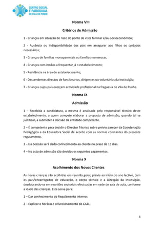 6
Norma VIII
Critérios de Admissão
1 - Crianças em situação de risco do ponto de vista familiar e/ou socioeconómico;
2 - Ausência ou indisponibilidade dos pais em assegurar aos filhos os cuidados
necessários;
3 - Crianças de famílias monoparentais ou famílias numerosas;
4 - Crianças com irmãos a frequentar já o estabelecimento;
5 - Residência na área do estabelecimento;
6 - Descendentes directos de funcionários, dirigentes ou voluntários da instituição;
7 - Crianças cujos pais exerçam actividade profissional na freguesia de Vila de Punhe.
Norma IX
Admissão
1 – Recebida a candidatura, a mesma é analisada pelo responsável técnico deste
estabelecimento, a quem compete elaborar a proposta de admissão, quando tal se
justificar, a submeter à decisão da entidade competente.
2 – É competente para decidir o Director Técnico sobre prévio parecer da Coordenação
Pedagógica e da Educadora Social de acordo com as normas constantes do presente
regulamento.
3 – Da decisão será dado conhecimento ao cliente no prazo de 15 dias.
4 – No acto de admissão são devidos os seguintes pagamentos:
Norma X
Acolhimento dos Novos Clientes
As novas crianças são acolhidas em reunião geral, prévia ao inicio do ano lectivo, com
os pais/encarregados de educação, o corpo técnico e a Direcção da Instituição,
desdobrando-se em reuniões sectoriais efectuadas em sede de sala de aula, conforme
a idade das crianças. Esta serve para:
1 – Dar conhecimento do Regulamento Interno;
2 – Explicar o horário e o funcionamento do CATL;
 
