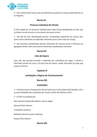 7
3 – Dar conhecimento acerca dos procedimentos quando as crianças estão doentes ou
se magoam;
Norma XI
Processo Individual do Cliente
O CATL dispõe de um processo individual para cada criança desdobrado em dois, que
se situam na sala de aula e na secretaria, dos quais consta:
1 – Na sala de aula: identificação pessoal, necessidades específicas da criança, bem
como outros elementos considerados relevantes para o bem-estar da criança;
2 – Na secretaria: identificação pessoal, elementos de natureza social e financeira do
agregado familiar, bem como outros elementos considerados relevantes.
Norma XII
Lista de Espera
Caso não seja possível proceder à admissão por inexistência de vagas, o cliente é
informado através de carta e irá para lista de espera, sendo informado do lugar que
ocupa na mesma.
Capitulo III
Instalações e Regras de Funcionamento
Norma XIII
Instalações
1 – O Centro Social e Paroquial de Vila de Punhe sito na Rua Padre Júlio Cândido, 124 e
as suas instalações são compostas por Creche, Jardim-de-infância e CATL;
2 – O CATL é composto por:
Sala multiusos (expressão plástica, leitura, jogos)
Sala para fazer deveres
Instalações sanitárias
Refeitório afecto às outras valências
Espaço físico exterior
Norma XIV
 