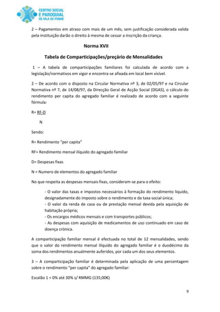 9
2 – Pagamentos em atraso com mais de um mês, sem justificação considerada valida
pela instituição darão o direito à mesma de cessar a inscrição da criança.
Norma XVII
Tabela de Comparticipações/preçário de Mensalidades
1 – A tabela de comparticipações familiares foi calculada de acordo com a
legislação/normativos em vigor e encontra-se afixada em local bem visível.
2 – De acordo com o disposto na Circular Normativa nº 3, de 02/05/97 e na Circular
Normativa nº 7, de 14/08/97, da Direcção Geral de Acção Social (DGAS), o cálculo do
rendimento per capita do agregado familiar é realizado de acordo com a seguinte
fórmula:
R= RF-D
N
Sendo:
R= Rendimento “per capita”
RF= Rendimento mensal ilíquido do agregado familiar
D= Despesas fixas
N = Numero de elementos do agregado familiar
No que respeita as despesas mensais fixas, consideram-se para o efeito:
- O valor das taxas e impostos necessários à formação do rendimento liquido,
designadamente do imposto sobre o rendimento e da taxa social única;
- O valor da renda de casa ou de prestação mensal devida pela aquisição de
habitação própria;
- Os encargos médicos mensais e com transportes públicos;
- As despesas com aquisição de medicamentos de uso continuado em caso de
doença crónica.
A comparticipação familiar mensal é efectuada no total de 12 mensalidades, sendo
que o valor do rendimento mensal ilíquido do agregado familiar é o duodécimo da
soma dos rendimentos anualmente auferidos, por cada um dos seus elementos.
3 – A comparticipação familiar é determinada pela aplicação de uma percentagem
sobre o rendimento “per capita” do agregado familiar:
Escalão 1 = 0% até 30% s/ RMMG (135;00€)
 
