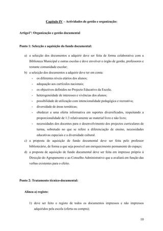 Capítulo IV – Actividades de gestão e organização:


Artigo1º: Organização e gestão documental



Ponto 1: Selecção e aquisição do fundo documental:

   a) a selecção dos documentos a adquirir deve ser feita de forma colaborativa com a
      Biblioteca Municipal e outras escolas e deve envolver o órgão de gestão, professores e
      restante comunidade escolar;
   b) a selecção dos documentos a adquirir deve ter em conta:
        -    os diferentes níveis etários dos alunos;
        -    adequação aos currículos nacionais;
        -    os objectivos definidos no Projecto Educativo da Escola;
        -    heterogeneidade de interesses e vivências dos alunos;
        -    possibilidade de utilização com intencionalidade pedagógica e recreativa;
        -    diversidade de áreas temáticas;
        -    obedecer a uma oferta informativa em suportes diversificados, respeitando a
             proporcionalidade de 1:3 relativamente ao material livro e não livro;
        -    necessidades dos docentes para o desenvolvimento dos projectos curriculares de
             turma, sobretudo no que se refere a diferenciação de ensino, necessidades
             educativas especiais e a diversidade cultural.
   c) a proposta de aquisição de fundo documental deve ser feita pelo professor
      bibliotecário, de forma a que seja possível um enriquecimento permanente do espaço;
   d) a proposta de aquisição de fundo documental deve ser feita em impresso próprio à
      Direcção do Agrupamento e ao Conselho Administrativo que a avaliará em função das
      verbas existentes para o efeito.




Ponto 2: Tratamento técnico-documental:


   Alínea a) registo:


      1) deve ser feito o registo de todos os documentos impressos e não impressos
            adquiridos pela escola (oferta ou compra);


                                                                                         10
 
