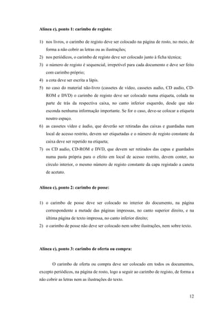 Alínea c), ponto 1: carimbo de registo:

1) nos livros, o carimbo de registo deve ser colocado na página de rosto, no meio, de
   forma a não cobrir as letras ou as ilustrações;
2) nos periódicos, o carimbo de registo deve ser colocado junto à ficha técnica;
3) o número de registo é sequencial, irrepetível para cada documento e deve ser feito
   com carimbo próprio;
4) a cota deve ser escrita a lápis.
5) no caso do material não-livro (cassetes de vídeo, cassetes audio, CD audio, CD-
   ROM e DVD) o carimbo de registo deve ser colocado numa etiqueta, colada na
   parte de trás da respectiva caixa, no canto inferior esquerdo, desde que não
   esconda nenhuma informação importante. Se for o caso, deve-se colocar a etiqueta
   noutro espaço.
6) as cassetes vídeo e áudio, que deverão ser retiradas das caixas e guardadas num
   local de acesso restrito, devem ser etiquetadas e o número de registo constante da
   caixa deve ser repetido na etiqueta;
7) os CD audio, CD-ROM e DVD, que devem ser retirados das capas e guardados
   numa pasta própria para o efeito em local de acesso restrito, devem conter, no
   círculo interior, o mesmo número de registo constante da capa registado a caneta
   de acetato.


Alínea c), ponto 2: carimbo de posse:


1) o carimbo de posse deve ser colocado no interior do documento, na página
   correspondente a metade das páginas impressas, no canto superior direito, e na
   última página de texto impressa, no canto inferior direito;
2) o carimbo de posse não deve ser colocado nem sobre ilustrações, nem sobre texto.




Alínea c), ponto 3: carimbo de oferta ou compra:


       O carimbo de oferta ou compra deve ser colocado em todos os documentos,
excepto periódicos, na página de rosto, logo a seguir ao carimbo de registo, de forma a
não cobrir as letras nem as ilustrações do texto.


                                                                                    12
 