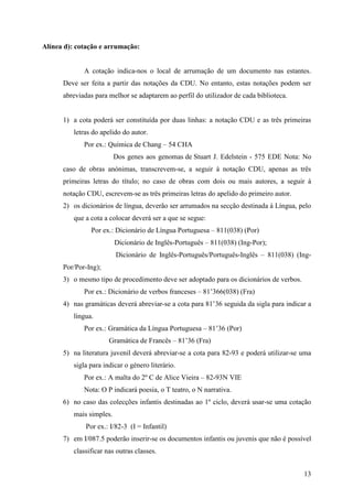 Alínea d): cotação e arrumação:


             A cotação indica-nos o local de arrumação de um documento nas estantes.
      Deve ser feita a partir das notações da CDU. No entanto, estas notações podem ser
      abreviadas para melhor se adaptarem ao perfil do utilizador de cada biblioteca.


      1) a cota poderá ser constituída por duas linhas: a notação CDU e as três primeiras
          letras do apelido do autor.
             Por ex.: Química de Chang – 54 CHA
                          Dos genes aos genomas de Stuart J. Edelstein - 575 EDE Nota: No
      caso de obras anónimas, transcrevem-se, a seguir à notação CDU, apenas as três
      primeiras letras do título; no caso de obras com dois ou mais autores, a seguir à
      notação CDU, escrevem-se as três primeiras letras do apelido do primeiro autor.
      2) os dicionários de língua, deverão ser arrumados na secção destinada à Língua, pelo
          que a cota a colocar deverá ser a que se segue:
                Por ex.: Dicionário de Língua Portuguesa – 811(038) (Por)
                          Dicionário de Inglês-Português – 811(038) (Ing-Por);
                          Dicionário de Inglês-Português/Português-Inglês – 811(038) (Ing-
      Por/Por-Ing);
      3) o mesmo tipo de procedimento deve ser adoptado para os dicionários de verbos.
             Por ex.: Dicionário de verbos franceses – 81’366(038) (Fra)
      4) nas gramáticas deverá abreviar-se a cota para 81’36 seguida da sigla para indicar a
          língua.
             Por ex.: Gramática da Língua Portuguesa – 81’36 (Por)
                       Gramática de Francês – 81’36 (Fra)
      5) na literatura juvenil deverá abreviar-se a cota para 82-93 e poderá utilizar-se uma
          sigla para indicar o género literário.
             Por ex.: A malta do 2º C de Alice Vieira – 82-93N VIE
             Nota: O P indicará poesia, o T teatro, o N narrativa.
      6) no caso das colecções infantis destinadas ao 1º ciclo, deverá usar-se uma cotação
          mais simples.
              Por ex.: I/82-3 (I = Infantil)
      7) em I/087.5 poderão inserir-se os documentos infantis ou juvenis que não é possível
          classificar nas outras classes.


                                                                                         13
 