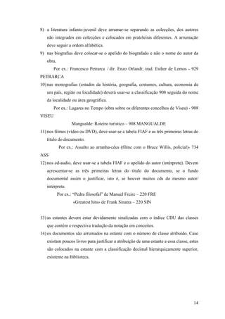 8) a literatura infanto-juvenil deve arrumar-se separando as colecções, dos autores
   não integrados em colecções e colocados em prateleiras diferentes. A arrumação
   deve seguir a ordem alfabética.
9) nas biografias deve colocar-se o apelido do biografado e não o nome do autor da
   obra.
        Por ex.: Francesco Petrarca / dir. Enzo Orlandi; trad. Esther de Lemos - 929
PETRARCA
10) nas monografias (estudos da história, geografia, costumes, cultura, economia de
   um país, região ou localidade) deverá usar-se a classificação 908 seguida do nome
   da localidade ou área geográfica.
        Por ex.: Lugares no Tempo (obra sobre os diferentes concelhos de Viseu) - 908
VISEU
                  Mangualde: Roteiro turístico – 908 MANGUALDE
11) nos filmes (vídeo ou DVD), deve usar-se a tabela FIAF e as três primeiras letras do
   título do documento.
           Por ex.: Assalto ao arranha-céus (filme com o Bruce Willis, policial)- 734
ASS
12) nos cd-audio, deve usar-se a tabela FIAF e o apelido do autor (intérprete). Devem
   acrescentar-se as três primeiras letras do título do documento, se o fundo
   documental assim o justificar, isto é, se houver muitos cds do mesmo autor/
   intérprete.
           Por ex.: “Pedra filosofal” de Manuel Freire – 220 FRE
                   «Greatest hits» de Frank Sinatra – 220 SIN


13) as estantes devem estar devidamente sinalizadas com o índice CDU das classes
   que contém e respectiva tradução da notação em conceitos.
14) os documentos são arrumados na estante com o número de classe atribuído. Caso
   existam poucos livros para justificar a atribuição de uma estante a essa classe, estes
   são colocados na estante com a classificação decimal hierarquicamente superior,
   existente na Biblioteca.




                                                                                      14
 